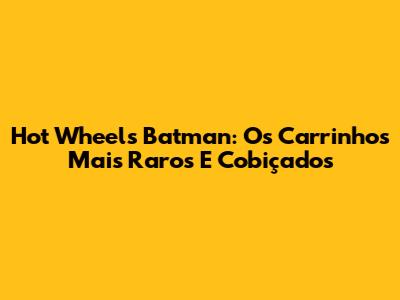 Hot Wheels Batman: Os Carrinhos Mais Raros E Cobiçados