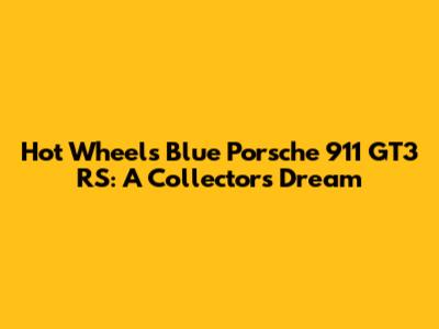 Hot Wheels Blue Porsche 911 GT3 RS: A Collector's Dream
