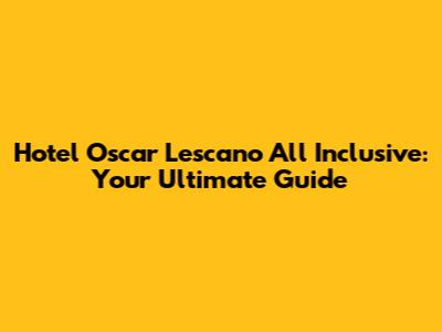 Hotel Oscar Lescano All Inclusive: Your Ultimate Guide