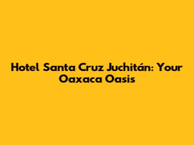 Hotel Santa Cruz Juchitán: Your Oaxaca Oasis
