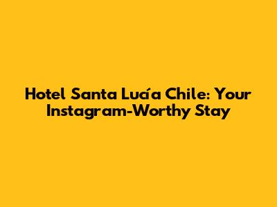 Hotel Santa Lucía Chile: Your Instagram-Worthy Stay