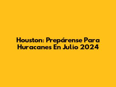 Houston: Prepárense Para Huracanes En Julio 2024