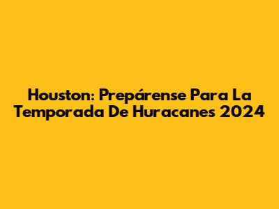 Houston: Prepárense Para La Temporada De Huracanes 2024
