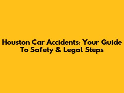 Houston Car Accidents: Your Guide To Safety & Legal Steps