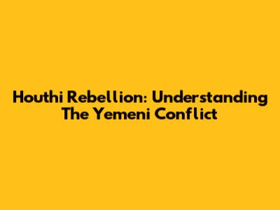 Houthi Rebellion: Understanding The Yemeni Conflict
