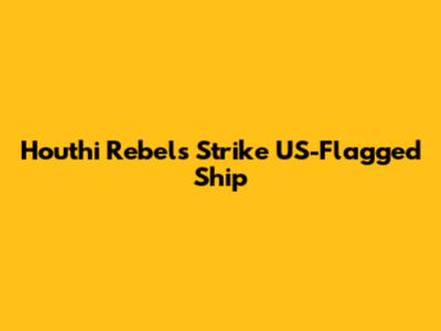 Houthi Rebels Strike US-Flagged Ship