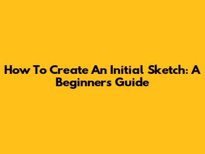 How To Create An Initial Sketch: A Beginner's Guide