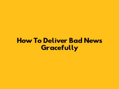 How To Deliver Bad News Gracefully