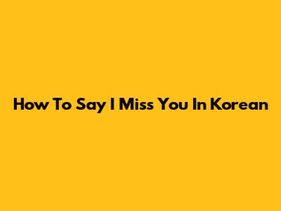 How To Say 'I Miss You' In Korean