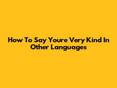 How To Say 'You're Very Kind' In Other Languages