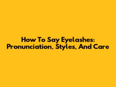 How To Say Eyelashes: Pronunciation, Styles, And Care