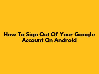 How To Sign Out Of Your Google Account On Android