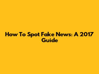 How To Spot Fake News: A 2017 Guide