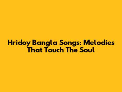 Hridoy Bangla Songs: Melodies That Touch The Soul