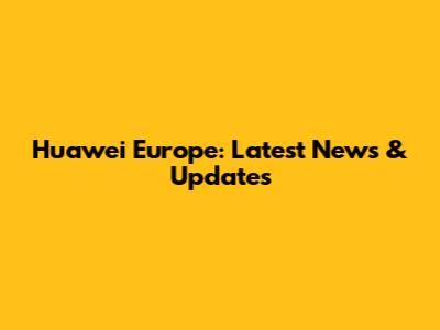 Huawei Europe: Latest News & Updates