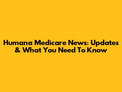 Humana Medicare News: Updates & What You Need To Know