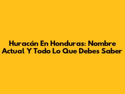 Huracán En Honduras: Nombre Actual Y Todo Lo Que Debes Saber