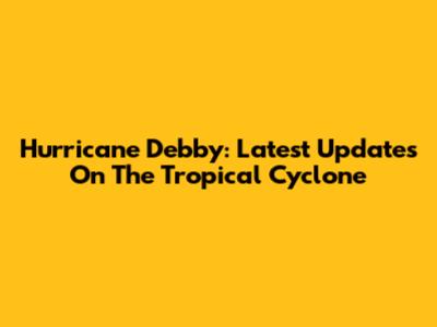 Hurricane Debby: Latest Updates On The Tropical Cyclone