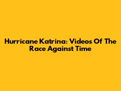 Hurricane Katrina: Videos Of The Race Against Time