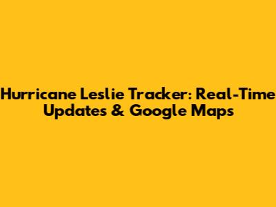 Hurricane Leslie Tracker: Real-Time Updates & Google Maps