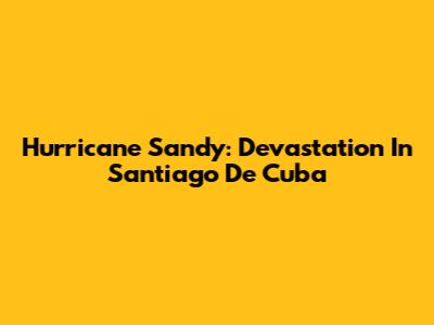 Hurricane Sandy: Devastation In Santiago De Cuba