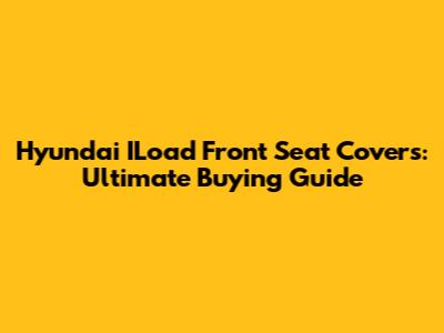 Hyundai ILoad Front Seat Covers: Ultimate Buying Guide
