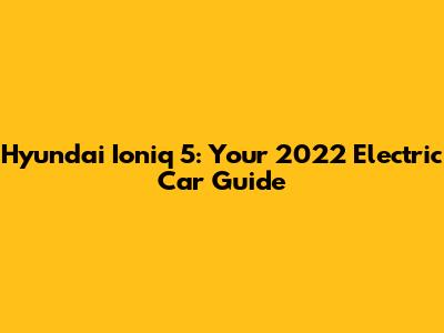 Hyundai Ioniq 5: Your 2022 Electric Car Guide