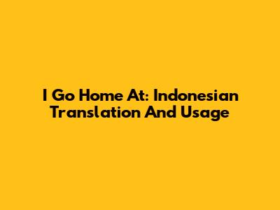 I Go Home At: Indonesian Translation And Usage