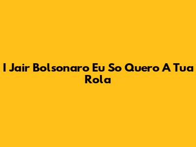 I Jair Bolsonaro Eu So Quero A Tua Rola