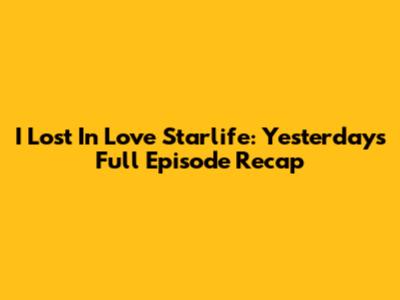 I Lost In Love Starlife: Yesterday's Full Episode Recap