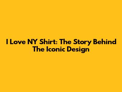 I Love NY Shirt: The Story Behind The Iconic Design