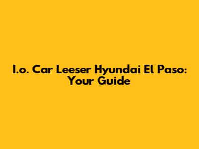 I.o. Car Leeser Hyundai El Paso: Your Guide