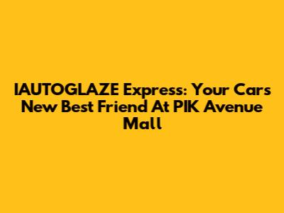 IAUTOGLAZE Express: Your Car's New Best Friend At PIK Avenue Mall
