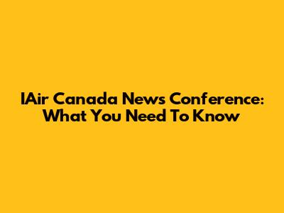 IAir Canada News Conference: What You Need To Know