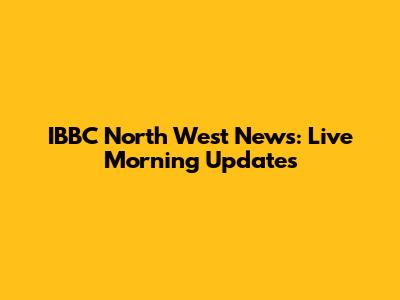 IBBC North West News: Live Morning Updates