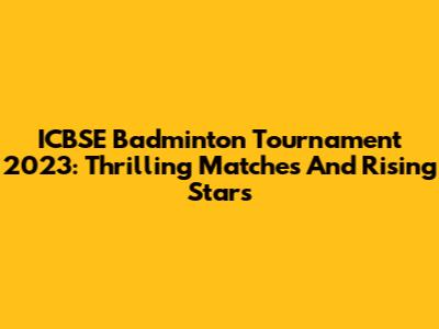 ICBSE Badminton Tournament 2023: Thrilling Matches And Rising Stars