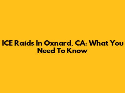 ICE Raids In Oxnard, CA: What You Need To Know