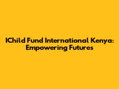 IChild Fund International Kenya: Empowering Futures