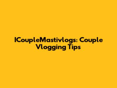ICoupleMastivlogs: Couple Vlogging Tips