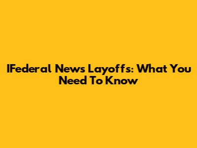 IFederal News Layoffs: What You Need To Know