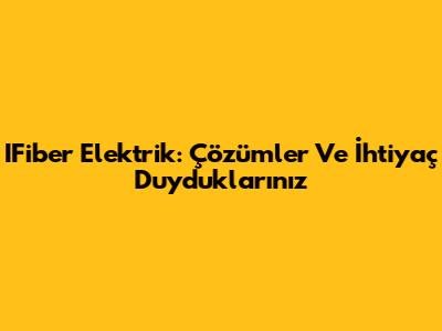 IFiber Elektrik: Çözümler Ve İhtiyaç Duyduklarınız