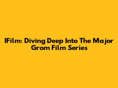 IFilm: Diving Deep Into The Major Grom Film Series
