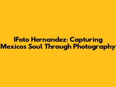IFoto Hernandez: Capturing Mexico's Soul Through Photography