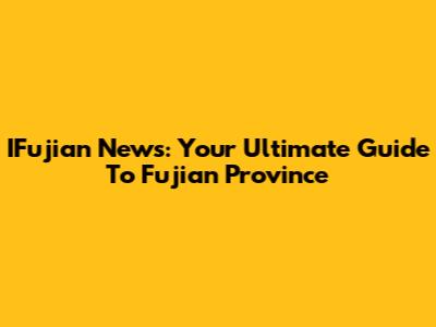 IFujian News: Your Ultimate Guide To Fujian Province