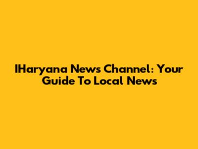 IHaryana News Channel: Your Guide To Local News