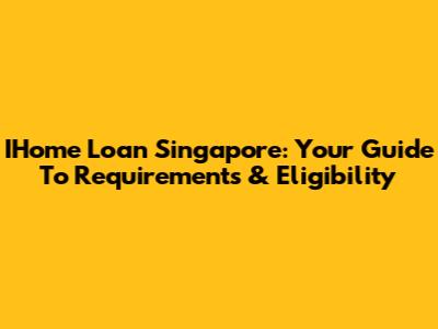 IHome Loan Singapore: Your Guide To Requirements & Eligibility