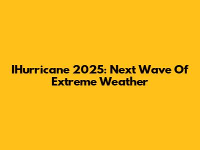 IHurricane 2025: Next Wave Of Extreme Weather