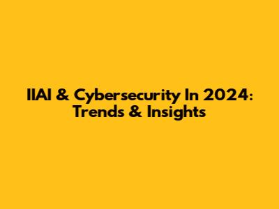 IIAI & Cybersecurity In 2024: Trends & Insights
