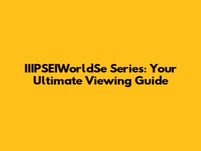 IIIPSEIWorldSe Series: Your Ultimate Viewing Guide