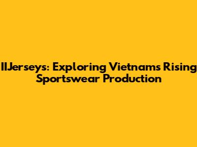 IIJerseys: Exploring Vietnam's Rising Sportswear Production